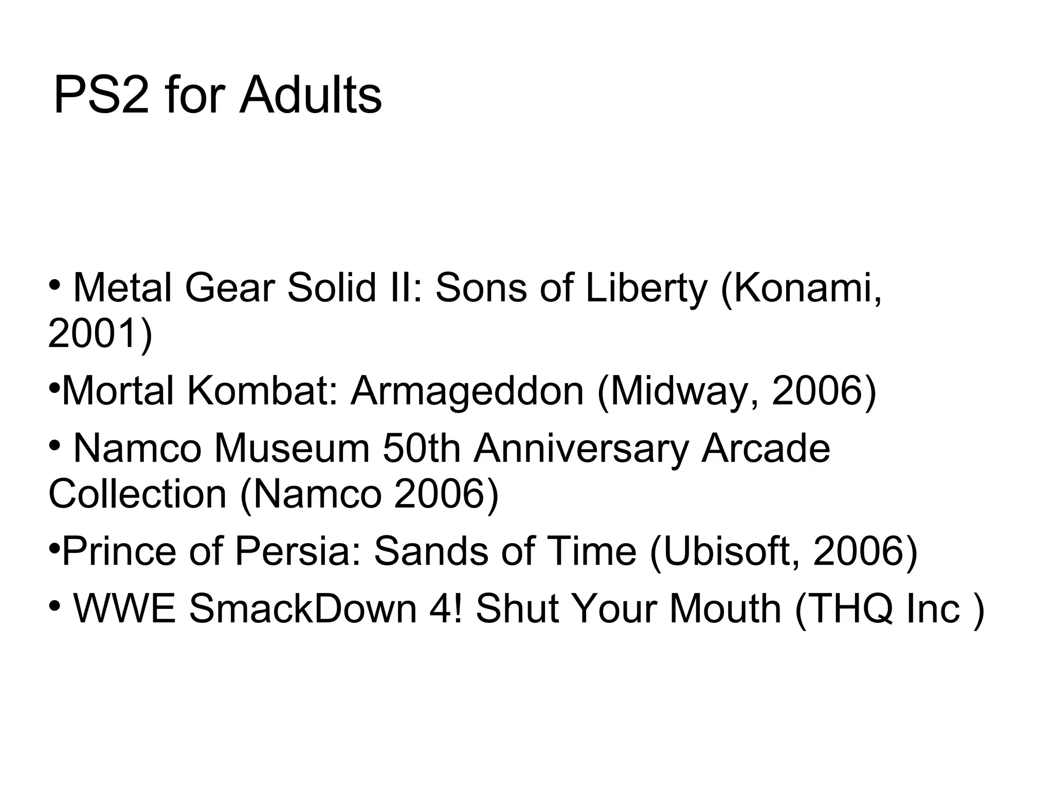 PS2 for Adults Metal Gear Solid II: Sons of Liberty (Konami, 2001)‏ Mortal Kombat: Armageddon (Midway, 2006)‏ Namco Museum 50th Anniversary Arcade Collection (Namco 2006)‏ Prince of Persia: Sands of Time (Ubisoft, 2006)‏ WWE SmackDown 4! Shut Your Mouth (THQ Inc )   