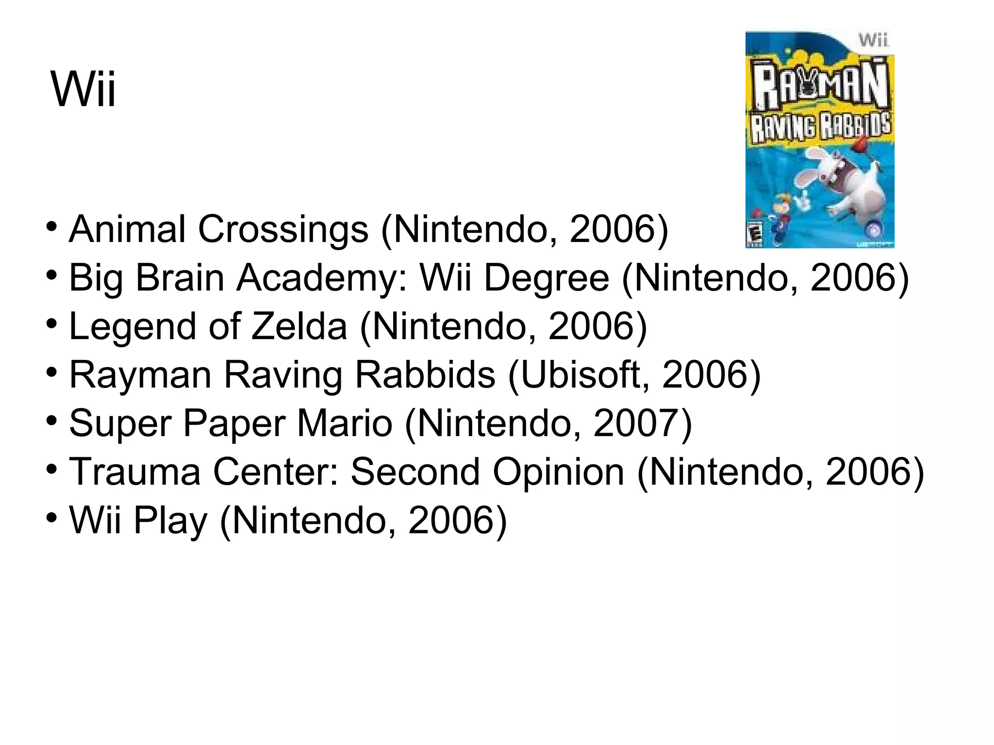 Wii Animal Crossings (Nintendo, 2006)‏ Big Brain Academy: Wii Degree (Nintendo, 2006)‏ Legend of Zelda (Nintendo, 2006)‏ Rayman Raving Rabbids (Ubisoft, 2006)‏ Super Paper Mario (Nintendo, 2007)‏ Trauma Center: Second Opinion (Nintendo, 2006)‏ Wii Play (Nintendo, 2006)  