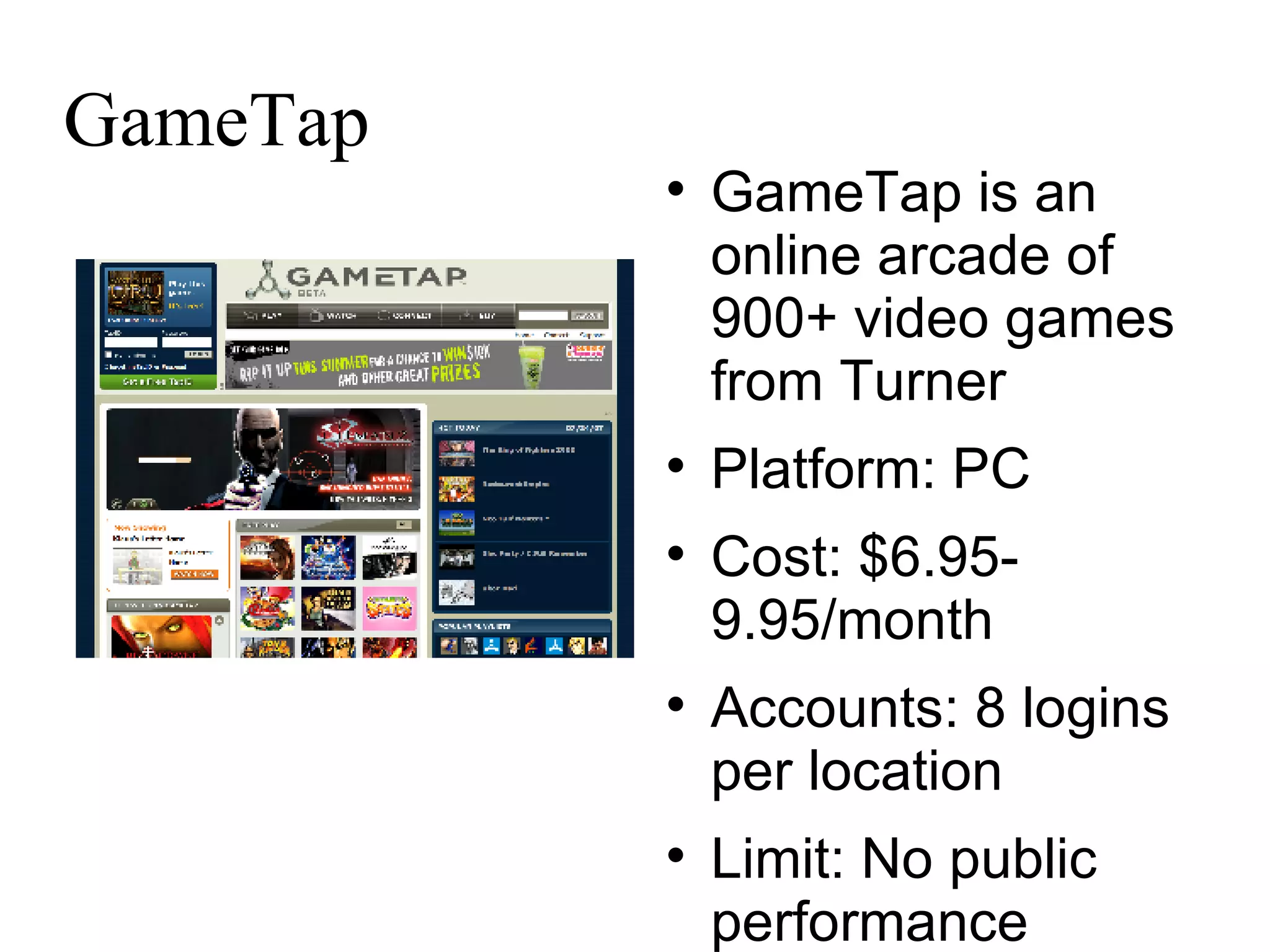 GameTap GameTap is an online arcade of 900+ video games from Turner Platform: PC Cost: $6.95-9.95/month Accounts: 8 logins per location Limit: No public performance 