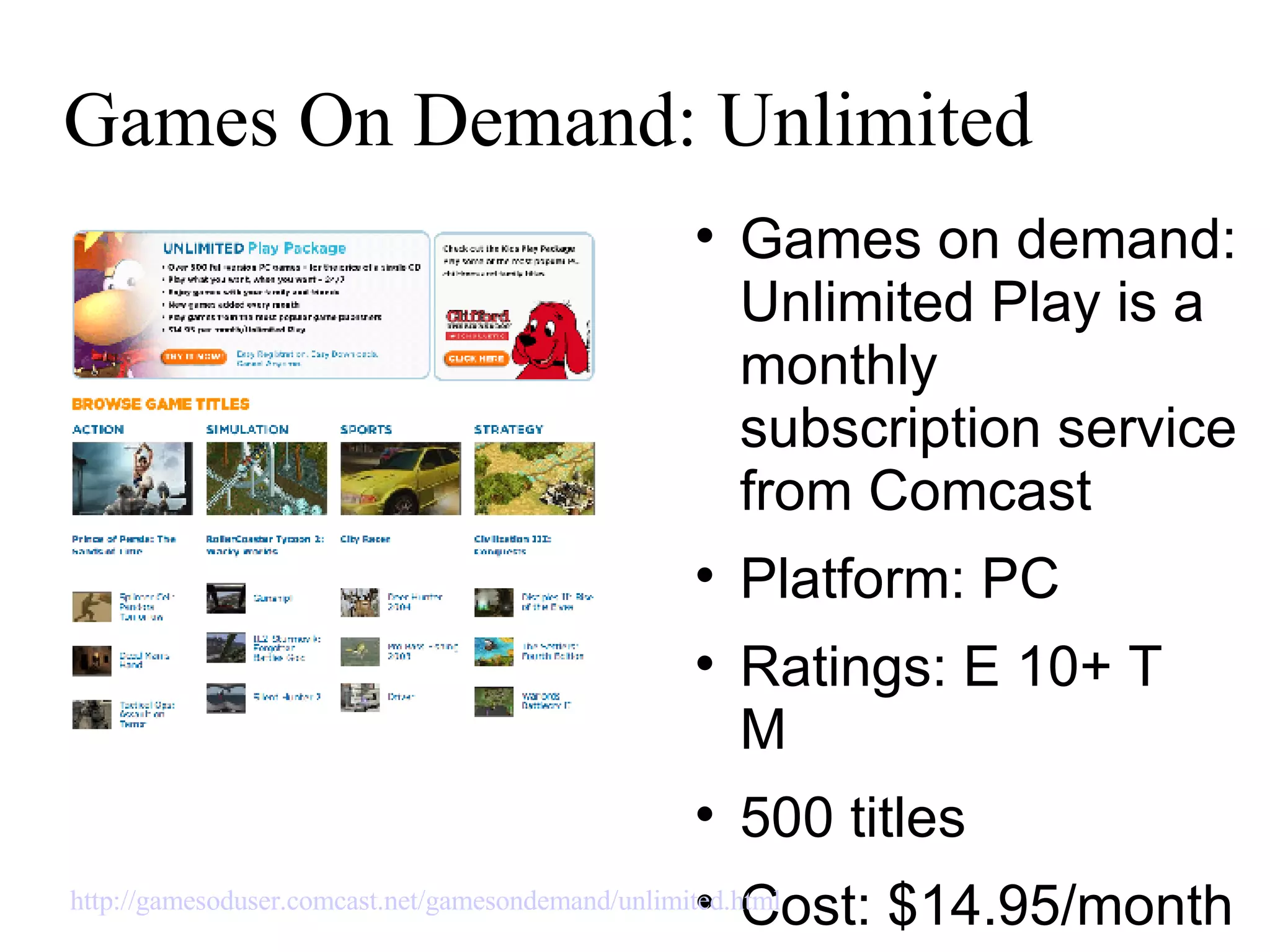 Games On Demand: Unlimited Games on demand: Unlimited Play is a monthly subscription service from Comcast Platform: PC Ratings: E 10+ T  M  500 titles Cost: $14.95/month http://gamesoduser.comcast.net/gamesondemand/unlimited.html   