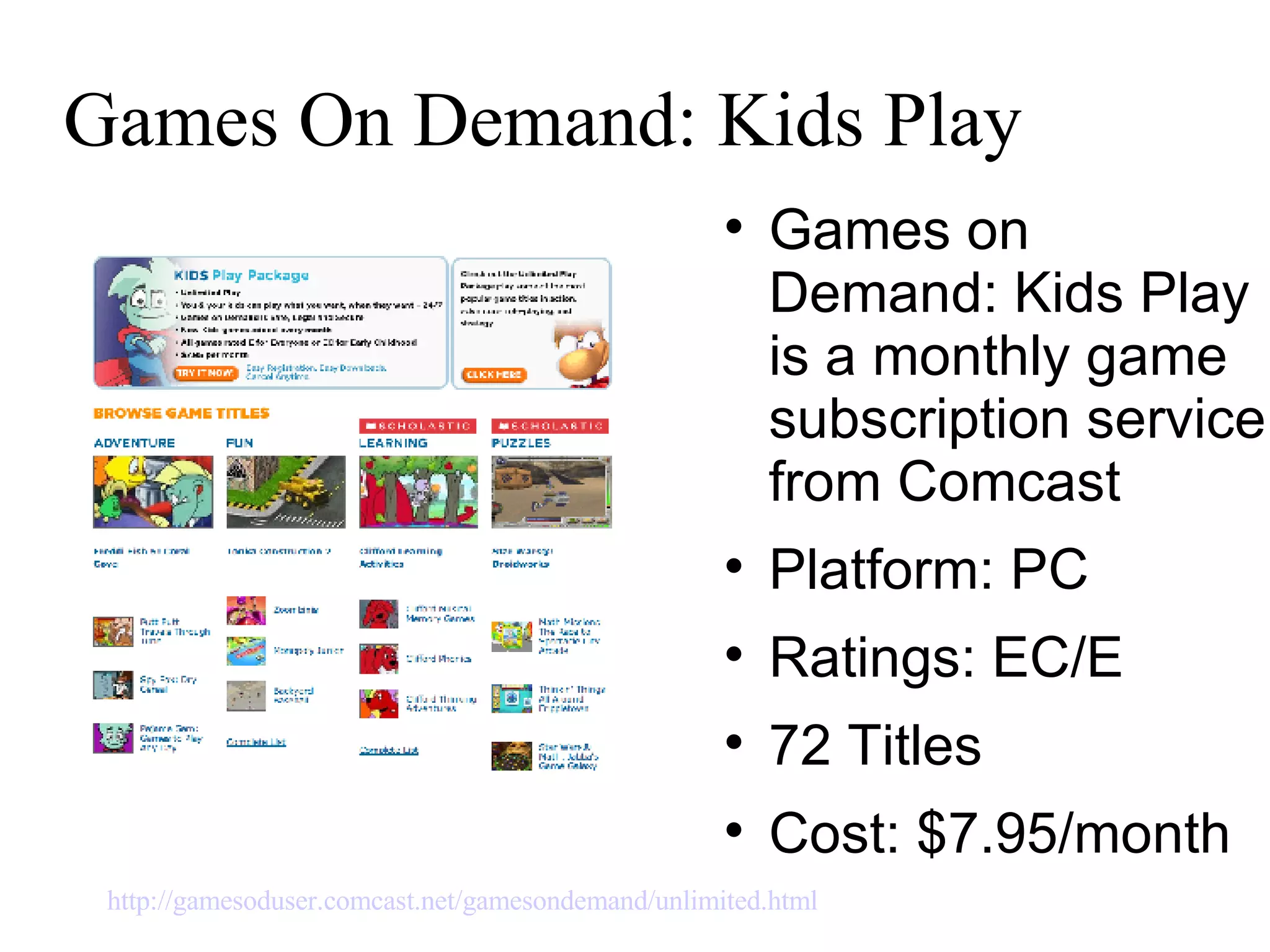 Games On Demand: Kids Play Games on Demand: Kids Play is a monthly game subscription service from Comcast  Platform: PC Ratings: EC/E  72 Titles Cost: $7.95/month http://gamesoduser.comcast.net/gamesondemand/unlimited.html   