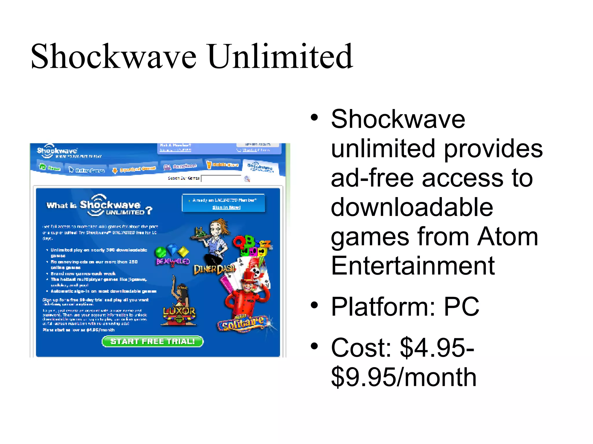 Shockwave Unlimited Shockwave unlimited provides ad-free access to downloadable games from Atom Entertainment Platform: PC Cost: $4.95-$9.95/month 