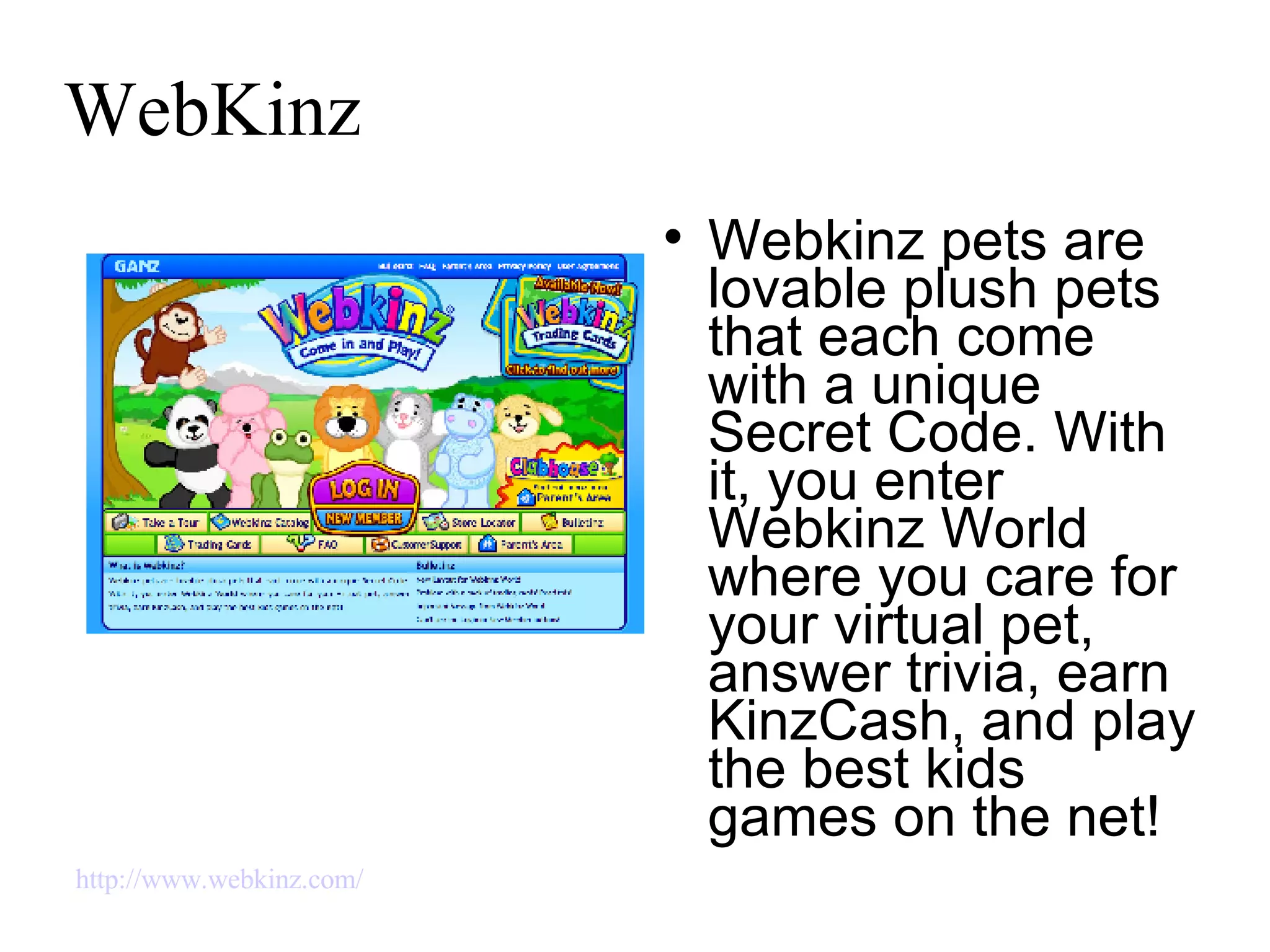 WebKinz Webkinz pets are lovable plush pets that each come with a unique Secret Code. With it, you enter Webkinz World where you care for your virtual pet, answer trivia, earn KinzCash, and play the best kids games on the net! http://www.webkinz.com/   