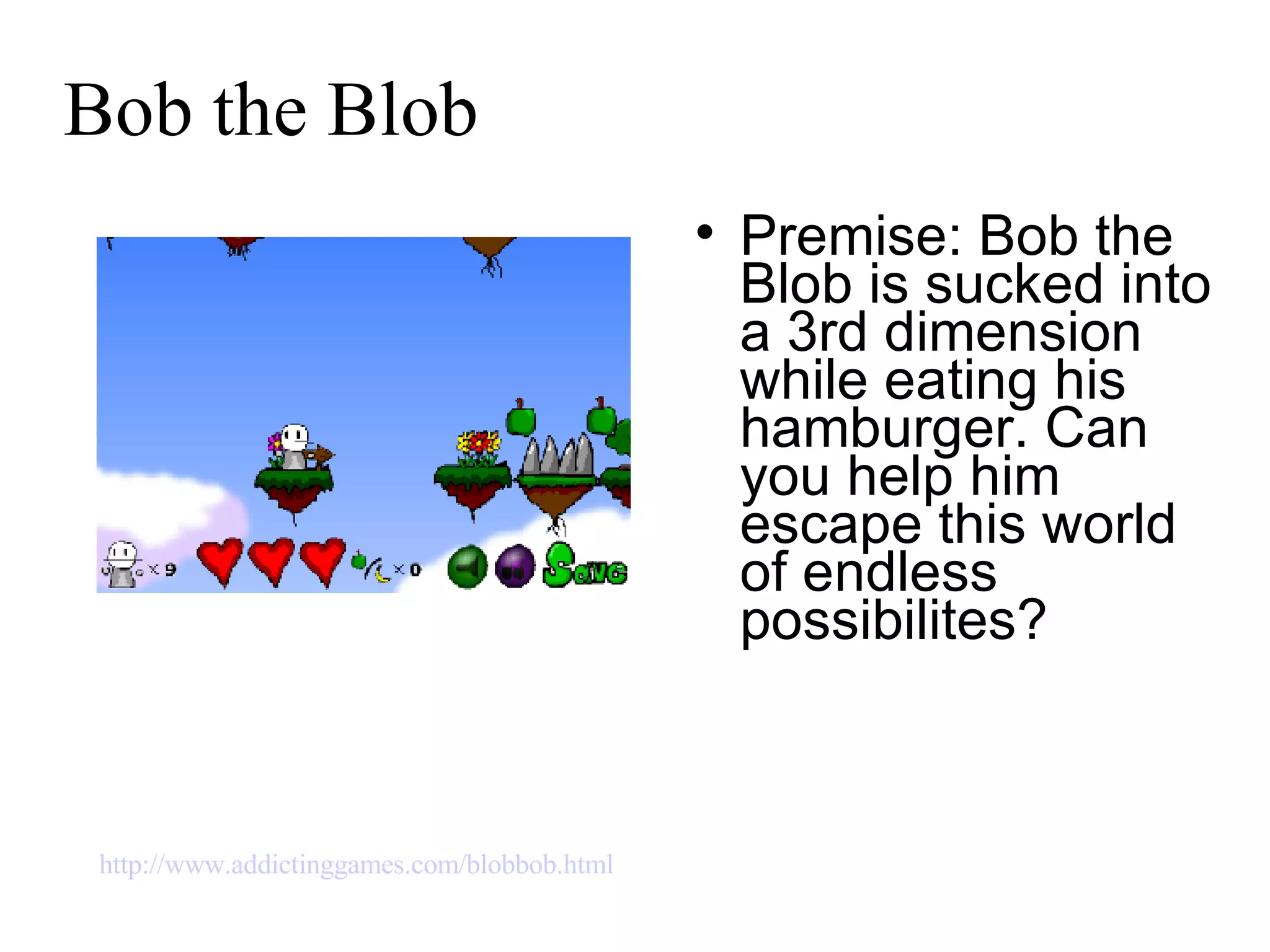 Bob the Blob Premise: Bob the Blob is sucked into a 3rd dimension while eating his hamburger. Can you help him escape this world of endless possibilites? http://www.addictinggames.com/blobbob.html   
