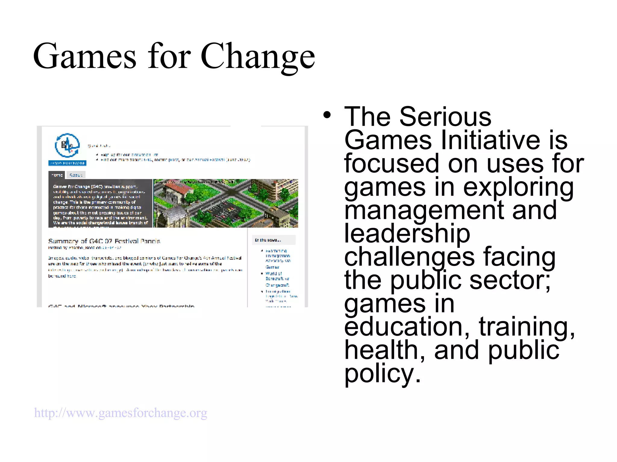 Games for Change The Serious Games Initiative is focused on uses for games in exploring management and leadership challenges facing the public sector; games in education, training, health, and public policy. http://www.gamesforchange.org   