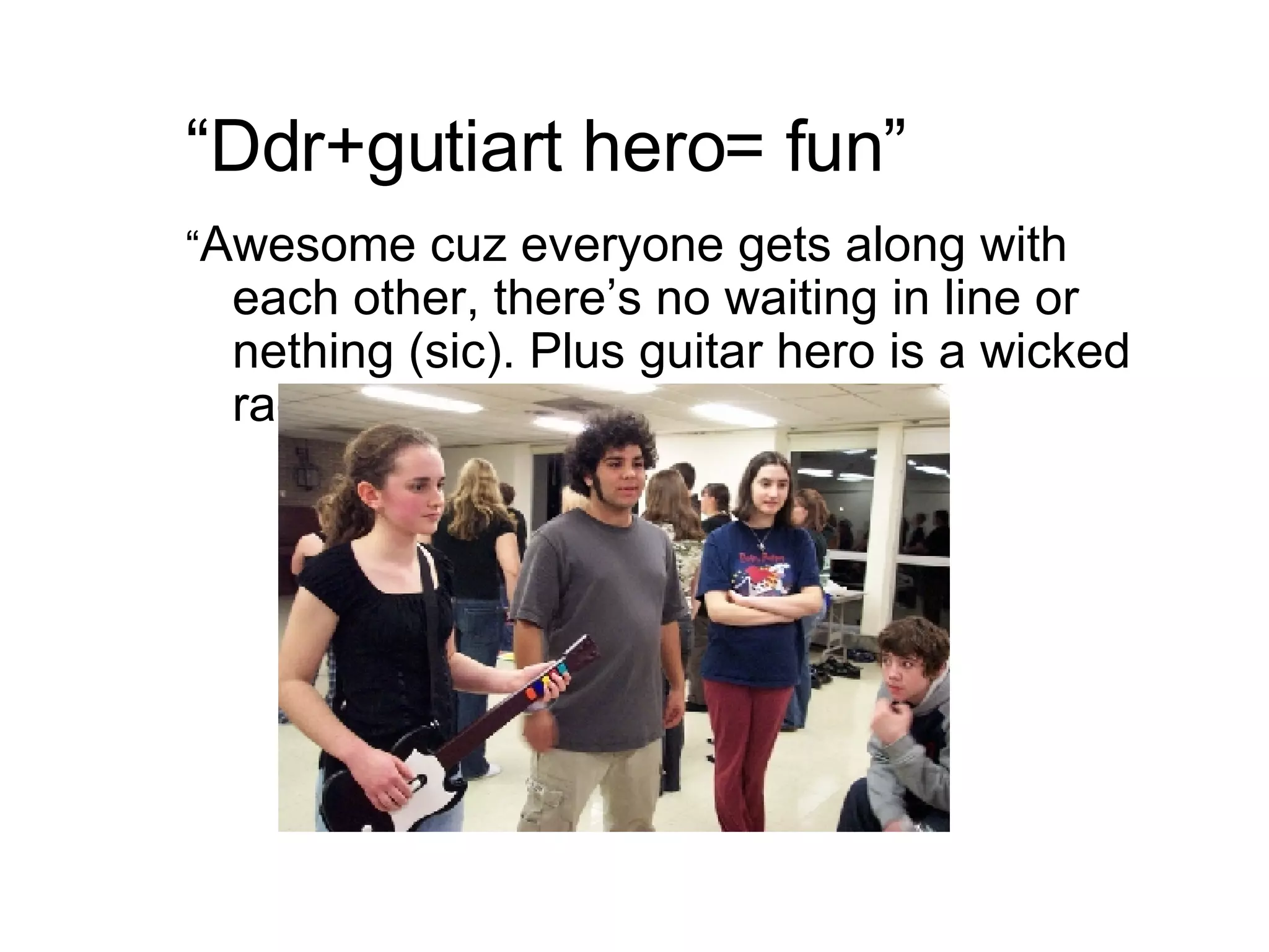 “ Ddr+gutiart hero= fun” “ Awesome cuz everyone gets along with each other, there’s no waiting in line or nething (sic). Plus guitar hero is a wicked rad game.” 