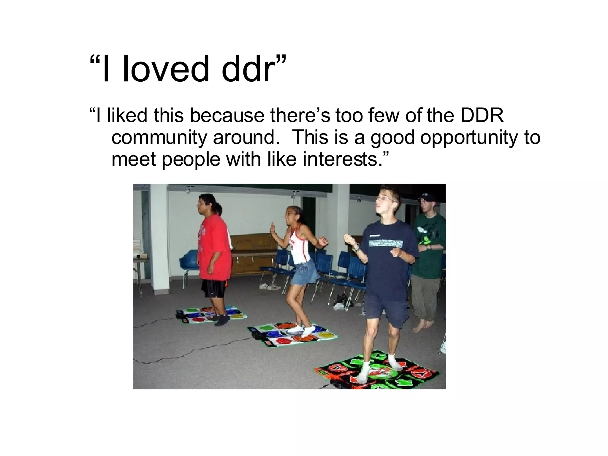 “ I loved ddr” “ I liked this because there’s too few of the DDR community around.  This is a good opportunity to meet people with like interests.” 