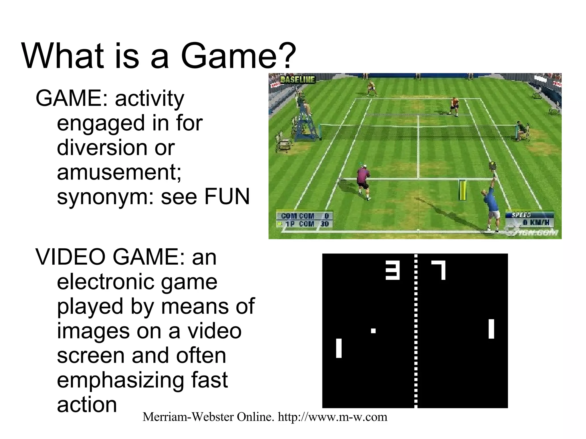 What is a Game? GAME: activity engaged in for diversion or amusement; synonym: see FUN VIDEO GAME: an electronic game played by means of images on a video screen and often emphasizing fast action  Merriam-Webster Online. http://www.m-w.com 