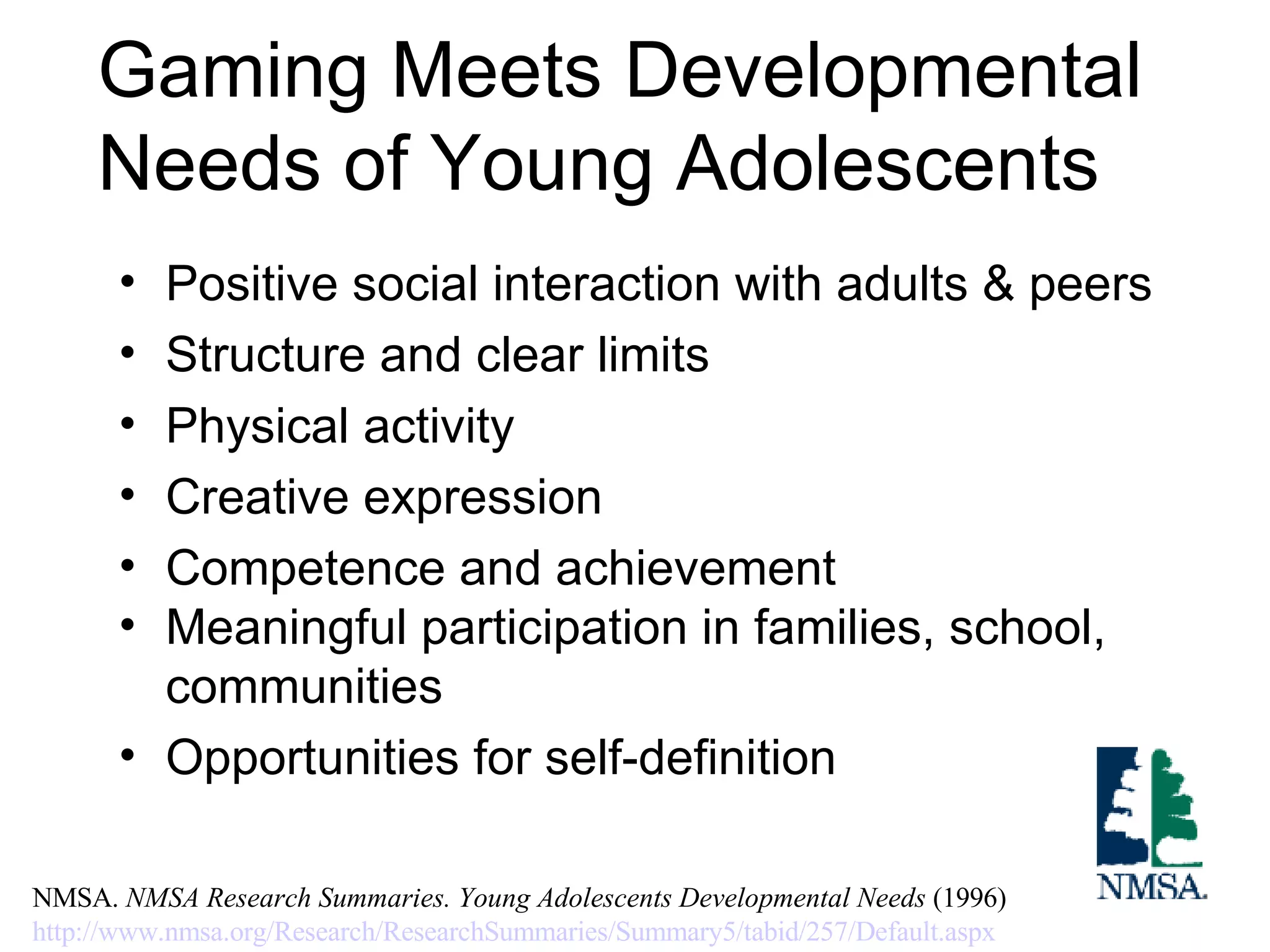 Gaming Meets Developmental Needs of Young Adolescents Positive social interaction with adults & peers Structure and clear limits Physical activity Creative expression Competence and achievement Meaningful participation in families, school, communities Opportunities for self-definition NMSA.  NMSA Research Summaries. Young Adolescents Developmental Needs  (1996) http://www.nmsa.org/Research/ResearchSummaries/Summary5/tabid/257/Default.aspx   