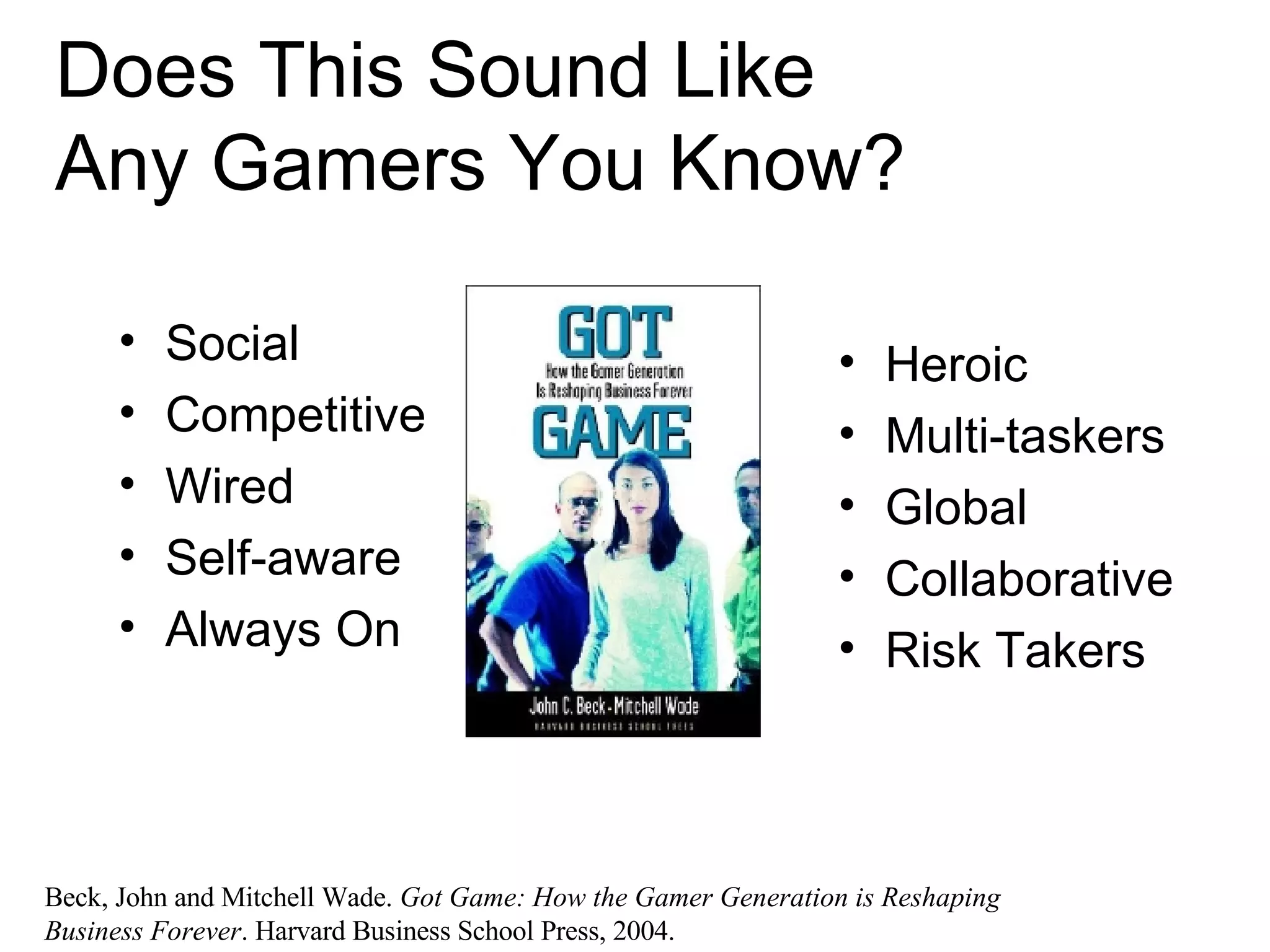Does This Sound Like  Any Gamers You Know? Social Competitive Wired Self-aware Always On Heroic Multi-taskers Global Collaborative Risk Takers Beck, John and Mitchell Wade.  Got Game: How the Gamer Generation is Reshaping Business Forever . Harvard Business School Press, 2004. 