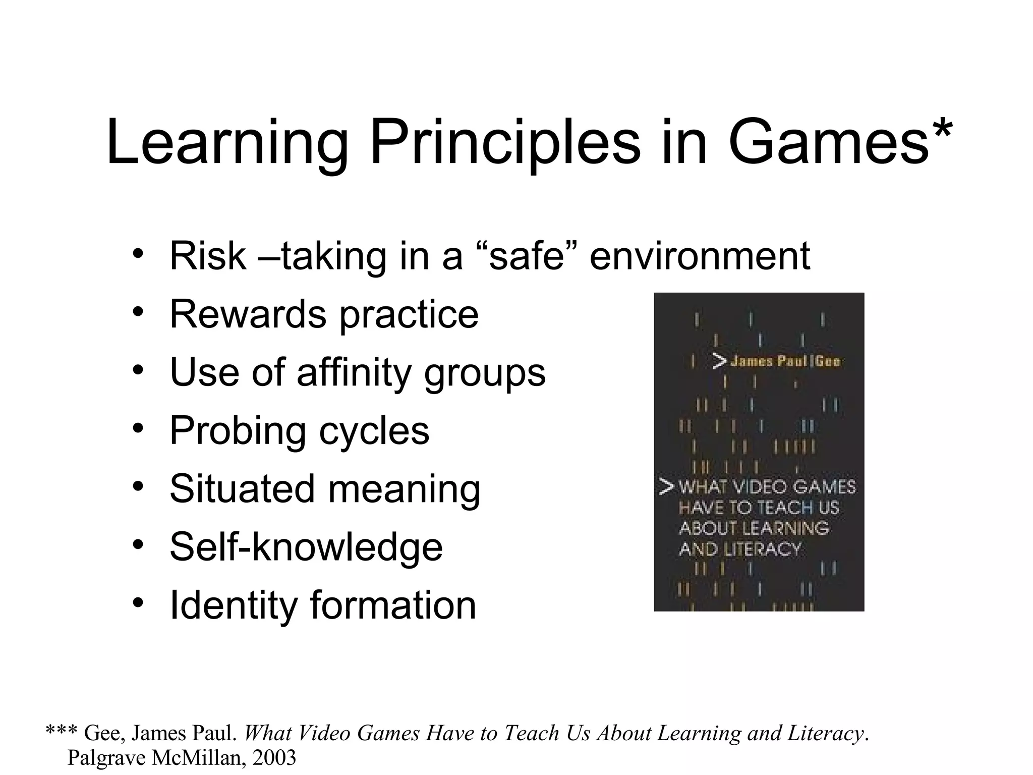 Learning Principles in Games* Risk –taking in a “safe” environment Rewards practice Use of affinity groups Probing cycles Situated meaning Self-knowledge Identity formation *** Gee, James Paul.  What Video Games Have to Teach Us About Learning and Literacy .    Palgrave McMillan, 2003 