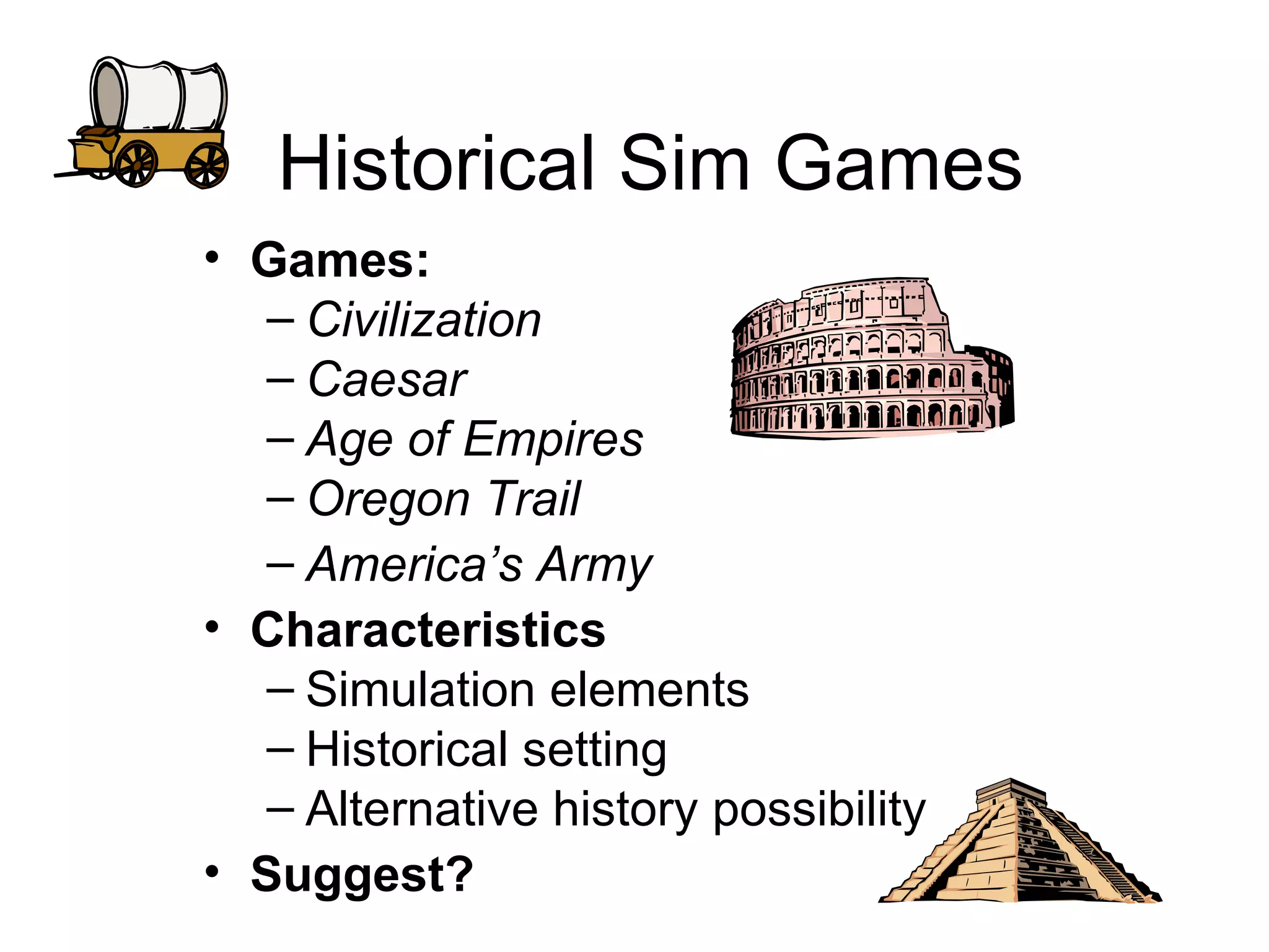 Historical Sim Games Games:  Civilization Caesar Age of Empires Oregon Trail America’s Army Characteristics Simulation elements Historical setting Alternative history possibility Suggest? 