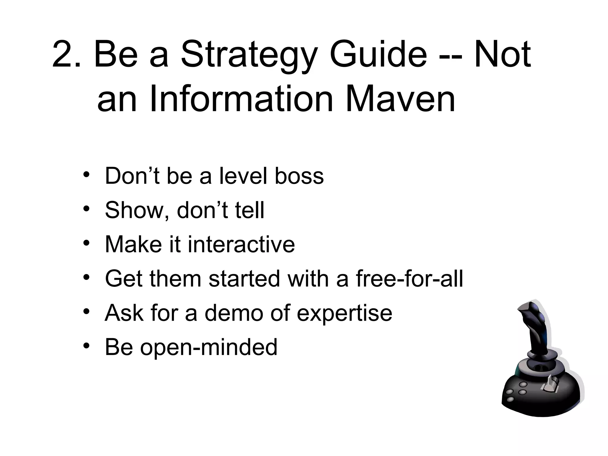 2. Be a Strategy Guide -- Not an Information Maven Don’t be a level boss Show, don’t tell Make it interactive Get them started with a free-for-all Ask for a demo of expertise Be open-minded 