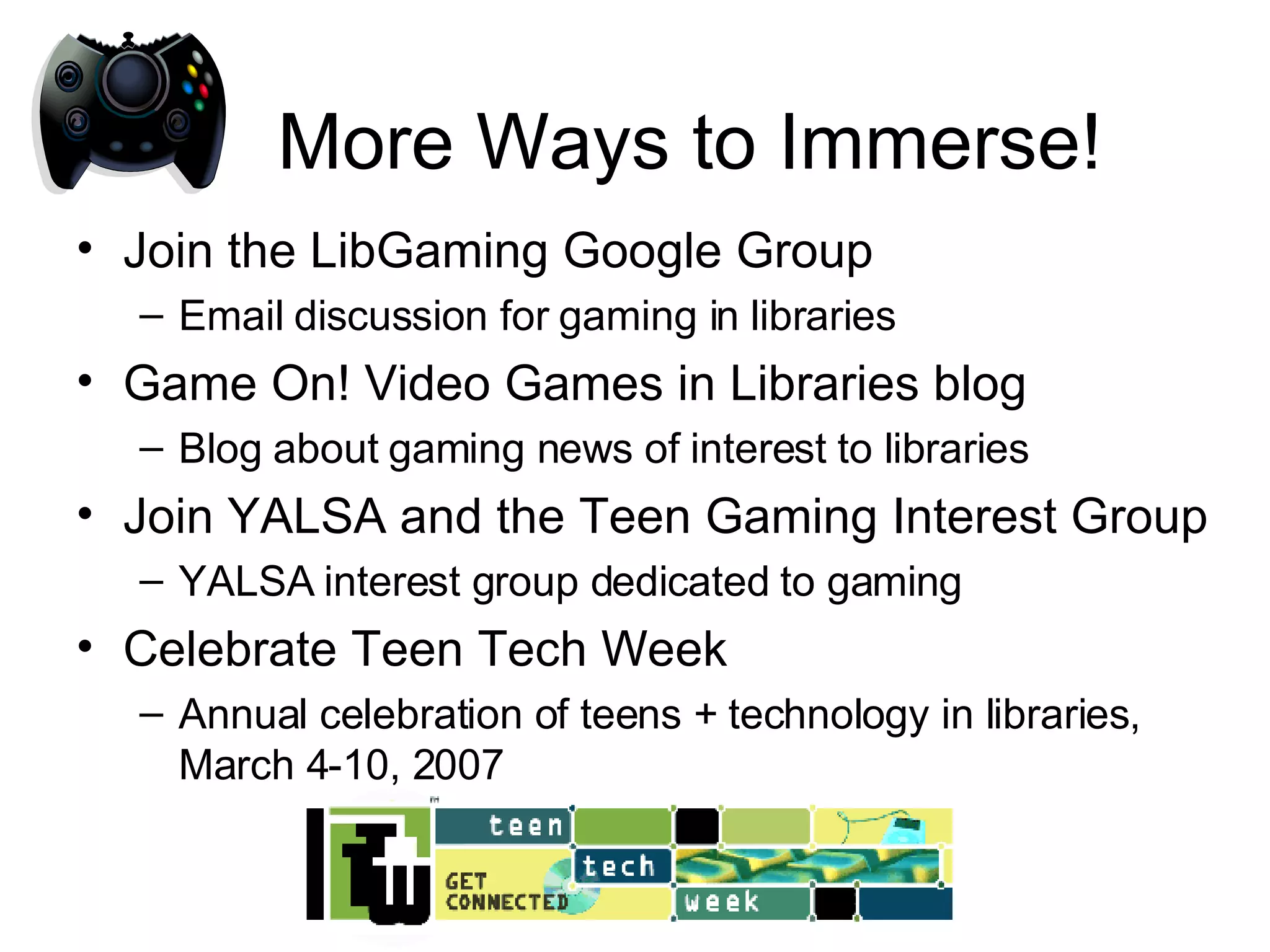 More Ways to Immerse! Join the LibGaming Google Group Email discussion for gaming in libraries Game On! Video Games in Libraries blog Blog about gaming news of interest to libraries Join YALSA and the Teen Gaming Interest Group YALSA interest group dedicated to gaming Celebrate Teen Tech Week Annual celebration of teens + technology in libraries, March 4-10, 2007 