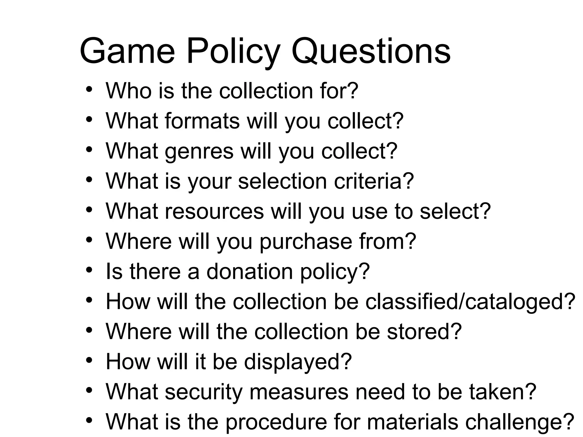 Game Policy Questions Who is the collection for? What formats will you collect? What genres will you collect? What is your selection criteria? What resources will you use to select? Where will you purchase from? Is there a donation policy? How will the collection be classified/cataloged? Where will the collection be stored? How will it be displayed? What security measures need to be taken? What is the procedure for materials challenge?  