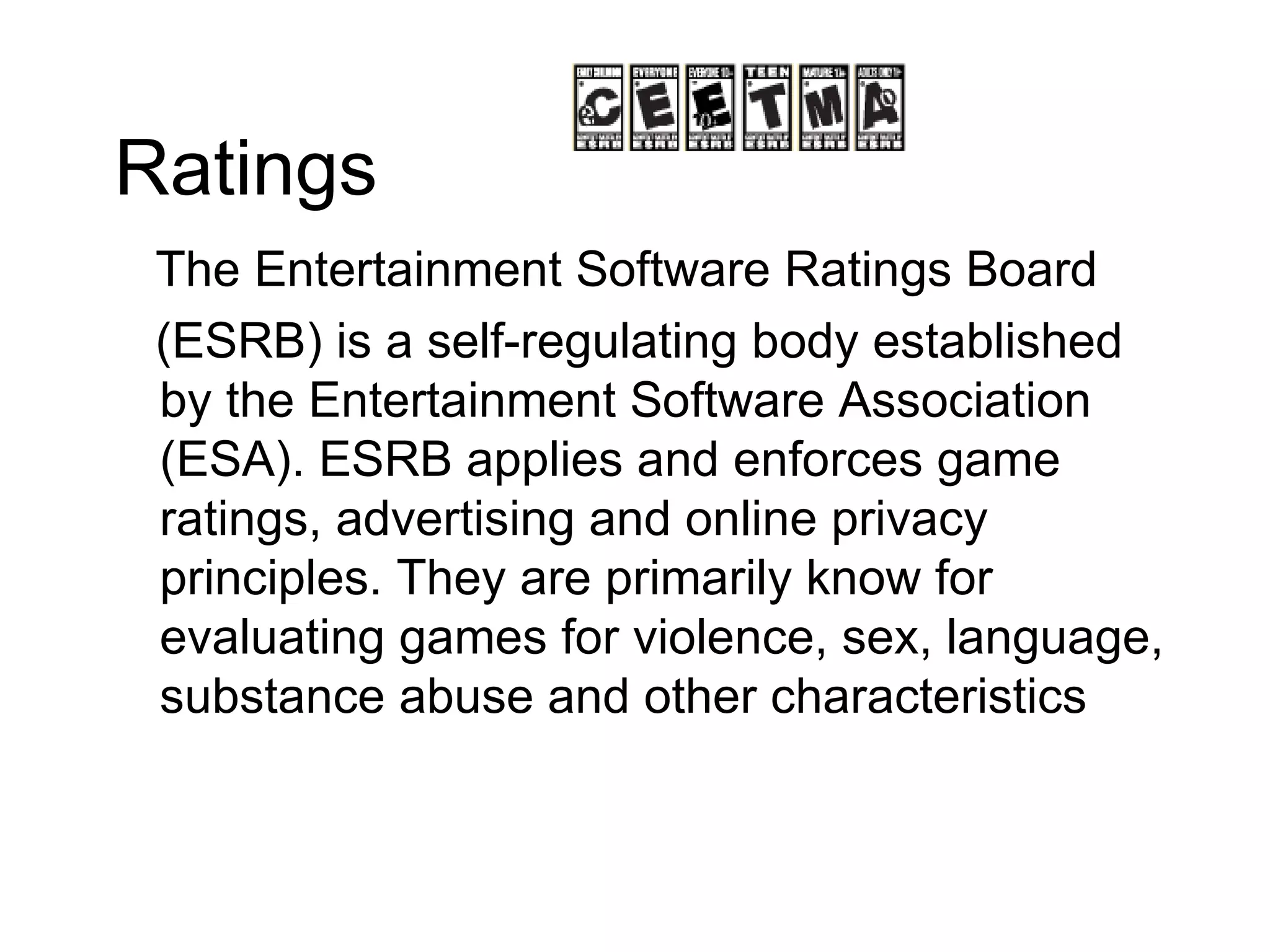 Ratings The Entertainment Software Ratings Board (ESRB) is a self-regulating body established by the Entertainment Software Association (ESA). ESRB applies and enforces game ratings, advertising and online privacy principles. They are primarily know for evaluating games for violence, sex, language, substance abuse and other characteristics 