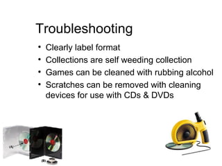 Troubleshooting Clearly label format Collections are self weeding collection Games can be cleaned with rubbing alcohol Scratches can be removed with cleaning devices for use with CDs & DVDs 