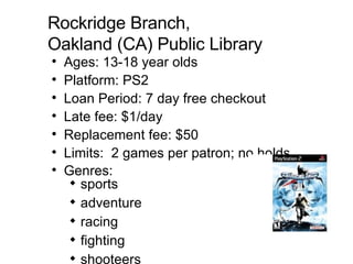 Rockridge Branch,  Oakland (CA) Public Library Ages: 13-18 year olds Platform: PS2  Loan Period: 7 day free checkout Late fee: $1/day  Replacement fee: $50  Limits:  2 games per patron; no holds Genres:  sports adventure racing fighting shooteers   