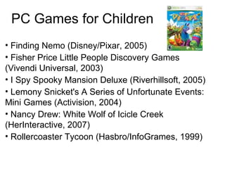 PC Games for Children Finding Nemo (Disney/Pixar, 2005)‏ Fisher Price Little People Discovery Games (Vivendi Universal, 2003)  I Spy Spooky Mansion Deluxe (Riverhillsoft, 2005)  Lemony Snicket's A Series of Unfortunate Events: Mini Games (Activision, 2004)  Nancy Drew: White Wolf of Icicle Creek (HerInteractive, 2007)  Rollercoaster Tycoon (Hasbro/InfoGrames, 1999)  