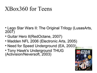 XBox360 for Teens Lego Star Wars II: The Original Trilogy (LusasArts, 2007)‏ Guitar Hero II(RedOctane, 2007)‏ Madden NFL 2006 (Electronic Arts, 2005)  Need for Speed Underground (EA, 2003)  Tony Hawk's Underground THUG (Activision/Neversoft, 2003)‏ 