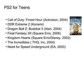 PS2 for Teens Call of Duty: Finest Hour (Activision, 2004)  DDR Extreme 2 (Konami)‏ Dragon Ball Z: Budokai 3 (Atari, 2004)  Final Fantasy XII (Square Enix, 2006)  Kingdom Hearts (Square Enix/Disney, 2002)  The Incredibles ( THQ, Inc, 2004)  Need for Speed Underground (EA, 2003)  
