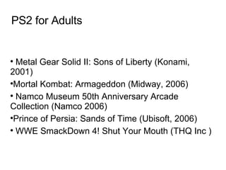 PS2 for Adults Metal Gear Solid II: Sons of Liberty (Konami, 2001)‏ Mortal Kombat: Armageddon (Midway, 2006)‏ Namco Museum 50th Anniversary Arcade Collection (Namco 2006)‏ Prince of Persia: Sands of Time (Ubisoft, 2006)‏ WWE SmackDown 4! Shut Your Mouth (THQ Inc )   