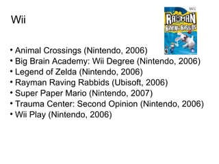 Wii Animal Crossings (Nintendo, 2006)‏ Big Brain Academy: Wii Degree (Nintendo, 2006)‏ Legend of Zelda (Nintendo, 2006)‏ Rayman Raving Rabbids (Ubisoft, 2006)‏ Super Paper Mario (Nintendo, 2007)‏ Trauma Center: Second Opinion (Nintendo, 2006)‏ Wii Play (Nintendo, 2006)  