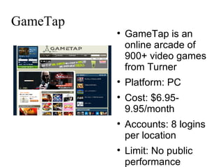 GameTap GameTap is an online arcade of 900+ video games from Turner Platform: PC Cost: $6.95-9.95/month Accounts: 8 logins per location Limit: No public performance 
