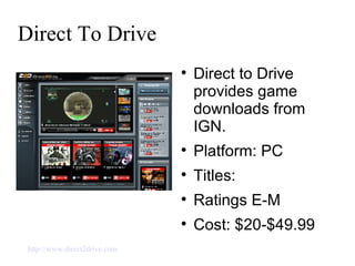 Direct To Drive Direct to Drive provides game downloads from IGN. Platform: PC Titles:  Ratings E-M Cost: $20-$49.99 http://www.direct2drive.com   