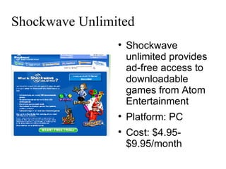 Shockwave Unlimited Shockwave unlimited provides ad-free access to downloadable games from Atom Entertainment Platform: PC Cost: $4.95-$9.95/month 