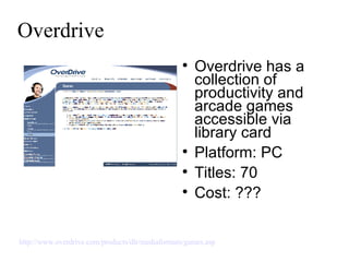 Overdrive Overdrive has a collection of productivity and arcade games accessible via library card Platform: PC Titles: 70 Cost: ??? http://www.overdrive.com/products/dlr/mediaformats/games.asp   
