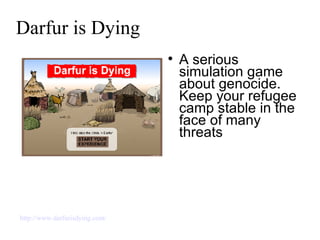 Darfur is Dying A serious simulation game about genocide. Keep your refugee camp stable in the face of many threats http://www.darfurisdying.com/ 