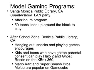Model Gaming Programs: Santa Monica Public Library, CA  Counterstrike   LAN party After hours program 50 teens lined up around the block to play After School Zone,  Benicia Public Library , CA Hanging out, snacks and playing games encourages Kids and teens who have gotten parental consent can play Halo 2 and Ghost Recon on the XBox 360; Mario Kart and Super Smash Bros. Melee are popular on Gamecube 