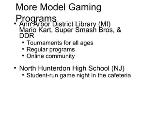 More Model Gaming Programs Ann Arbor District Library (MI)  Mario Kart, Super Smash Bros, & DDR Tournaments for all ages Regular programs Online community North Hunterdon High School (NJ)  Student-run game night in the cafeteria 