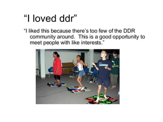 “ I loved ddr” “ I liked this because there’s too few of the DDR community around.  This is a good opportunity to meet people with like interests.” 