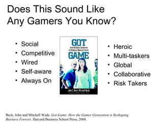 Does This Sound Like  Any Gamers You Know? Social Competitive Wired Self-aware Always On Heroic Multi-taskers Global Collaborative Risk Takers Beck, John and Mitchell Wade.  Got Game: How the Gamer Generation is Reshaping Business Forever . Harvard Business School Press, 2004. 