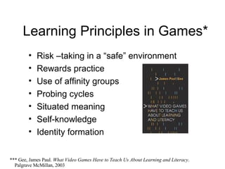 Learning Principles in Games* Risk –taking in a “safe” environment Rewards practice Use of affinity groups Probing cycles Situated meaning Self-knowledge Identity formation *** Gee, James Paul.  What Video Games Have to Teach Us About Learning and Literacy .    Palgrave McMillan, 2003 