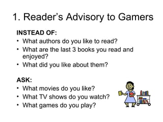 1. Reader’s Advisory to Gamers INSTEAD OF:  What authors do you like to read? What are the last 3 books you read and enjoyed?  What did you like about them? ASK:  What movies do you like?  What TV shows do you watch?  What games do you play? 