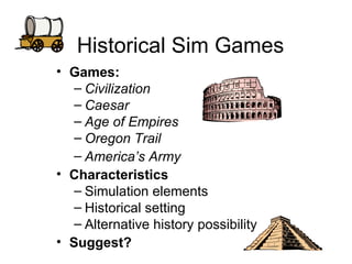 Historical Sim Games Games:  Civilization Caesar Age of Empires Oregon Trail America’s Army Characteristics Simulation elements Historical setting Alternative history possibility Suggest? 