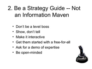 2. Be a Strategy Guide -- Not an Information Maven Don’t be a level boss Show, don’t tell Make it interactive Get them started with a free-for-all Ask for a demo of expertise Be open-minded 