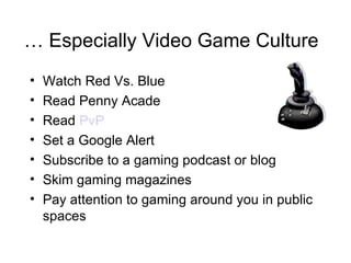 …  Especially Video Game Culture Watch Red Vs. Blue Read Penny Acade Read  PvP Set a Google Alert Subscribe to a gaming podcast or blog Skim gaming magazines Pay attention to gaming around you in public spaces 