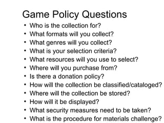 Game Policy Questions Who is the collection for? What formats will you collect? What genres will you collect? What is your selection criteria? What resources will you use to select? Where will you purchase from? Is there a donation policy? How will the collection be classified/cataloged? Where will the collection be stored? How will it be displayed? What security measures need to be taken? What is the procedure for materials challenge?  