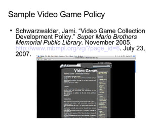 Sample Video Game Policy Schwarzwalder, Jami. “Video Game Collection Development Policy.”  Super Mario Brothers Memorial Public Library.  November 2005.  http://www.mbmpl.org/vg/?page_id=6 . July 23, 2007. 