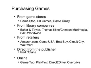 Purchasing Games From game stores Game Stop, EB Games, Game Crazy  From library companies Baker & Taylor, Thomas Kline/Crimson Multimedia, S&S Worldwide  From retailers Amazon.com, Comp USA, Best Buy, Circuit City, Wal*Mart Direct from the publisher  Red Octane Online Game Tap, PlayFirst, Direct2Drive, Overdrive 