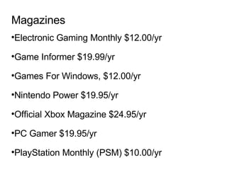 Magazines Electronic Gaming Monthly $12.00/yr  Game Informer $19.99/yr Games For Windows, $12.00/yr  Nintendo Power $19.95/yr Official Xbox Magazine $24.95/yr PC Gamer $19.95/yr  PlayStation Monthly (PSM) $10.00/yr 