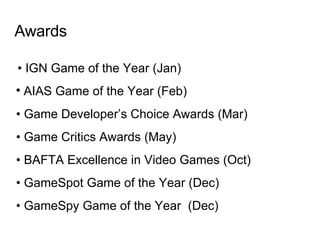 Awards •  IGN Game of the Year (Jan)‏ AIAS Game of the Year (Feb)  •  Game Developer’s Choice Awards (Mar)‏ •  Game Critics Awards (May)‏ •  BAFTA Excellence in Video Games (Oct)  •  GameSpot Game of the Year (Dec)‏ •  GameSpy G ame of the Year  (Dec)‏ 