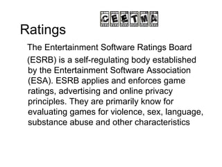 Ratings The Entertainment Software Ratings Board (ESRB) is a self-regulating body established by the Entertainment Software Association (ESA). ESRB applies and enforces game ratings, advertising and online privacy principles. They are primarily know for evaluating games for violence, sex, language, substance abuse and other characteristics 