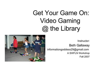 Get Your Game On: Video Gaming  @ the Library Instructor: Beth Gallaway [email_address]   A SWFLN Workshop Fall 2007 