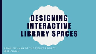 DESIGNING
INTERACTIVE
LIBRARY SPACES
B R I A N P I C H M A N O F T H E E V O LV E P R O J E C T
@ B P I C H M A N
 