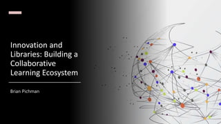 Innovation and
Libraries: Building a
Collaborative
Learning Ecosystem
Brian Pichman
 
